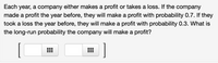 Each year, a company either makes a profit or takes a loss. If the company
made a profit the year before, they will make a profit with probability 0.7. If they
took a loss the year before, they will make a profit with probability 0.3. What is
the long-run probability the company will make a profit?
