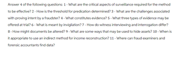 Answer 4 of the following questions: 1 - What are the critical aspects of surveillance required for the method
to be effective? 2 - How is the threshold for predication determined? 3 - What are the challenges associated
with proving intent by a fraudster? 4 - What constitutes evidence? 5 - What three types of evidence may be
offered at trial? 6 - What is meant by invigilation? 7 - How do witness interviewing and interrogation differ?
8 - How might documents be altered? 9 - What are some ways that may be used to hide assets? 10 - When is
it appropriate to use an indirect method for income reconstruction? 11 - Where can fraud examiners and
forensic accountants find data?