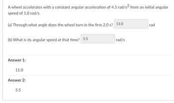 A wheel accelerates with a constant angular acceleration of 4.5 rad/s² from an initial angular
speed of 1.0 rad/s.
(a) Through what angle does the wheel turn in the first 2.0 s? 11.0
(b) What is its angular speed at that time? 5.5
Answer 1:
11.0
Answer 2:
5.5
rad/s
rad