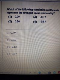 Which of the following correlation coefficients
represents the strongest linear relationship?
(1) 0.79
(3) -0.12
(2) 0.36
(4)
-0.87
O 0.79
O 0.36
O -0.12
O-0.87
here to search
