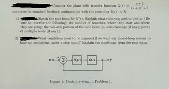 Consider the plant with transfer function G(s)
connected in standard feedback configuration with the controller De(s) = K.
1)
2)
=
s+2
(s+1)²+1
Sketch the root locus for G(s). Explain what rules you used to plot it. (Be
sure to describe the following: the number of branches, where they start and where
they are going; the real-axis portion of the root locus; jw-axis crossings (if any); points
of multiple roots (if any).)
What conditions need to be imposed if we want our closed-loop system to
have no oscillations under a step input? Explain the conditions from the root locus.
+
Ro Σ Dc(s)
G(s)
Figure 1: Control system in Problem 1.