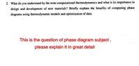 2. What do you understand by the term computational thermodynamics and what is its importance in
design and development of new materials? Briefly explain the benefits of computing phase
diagrams using thermodynamic models and optimization of data.
This is the question of phase diagram subject .
please explain it in great detail
