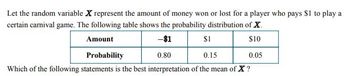 Let the random variable X represent the amount of money won or lost for a player who pays $1 to play a
certain carnival game. The following table shows the probability distribution of X
Amount
-$1
$1
$10
Probability
0.80
0.15
0.05
Which of the following statements is the best interpretation of the mean of X?