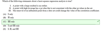 Which of the following statements about a least-squares regression analysis is true?
I. A point with a large residual is an outlier.
II. A point with high leverage has a y-value that is not consistent with the other y-values in the set.
III. The removal of an influential point from a data set could change the value of the correlation coefficient.
(A) I only
(B) II only
(C) III only
(D) I and III only
(E) I, II, and III