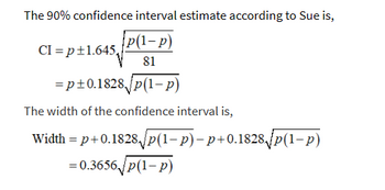 The 90% confidence interval estimate according to Sue is,
{p(1-P)
81
CI=p+1.645₁
=p±0.1828√√p(1-p)
The width of the confidence interval is,
Width = p+0.1828√√p(1− p)− p+0.1828√√p(1− p)
= 0.3656/p(1-p)