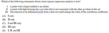 Which of the following statements about a least-squares regression analysis is true?
I. A point with a large residual is an outlier.
II. A point with high leverage has a y-value that is not consistent with the other y-values in the set.
III. The removal of an influential point from a data set could change the value of the correlation coefficient.
(A) I only
(B) II only
(C) I and III only
(D) III only
(E) I, II, and III