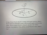 A ring of mass M and radius R is rotating with angular speed wo about a
fixed vertical axis through its center with two point masses m at rest at the
center. The two masses can move along two massless rods without
8.
3
friction. At an instant w =
wo and m, is at = R from the center, where is
9.
m2 ?
