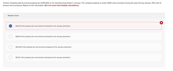 Jiminez Company paid its annual property tax of $12,400 on its manufacturing facility in January. The company expects to make 4,000 units of product during the year. During January, 700 units of
product were produced. Based on this information: (Do not round intermediate calculations.)
Multiple Choice
X
$1,033 of the property tax cost should be allocated to the January production.
$3,100 of the property tax cost should be allocated to the January production.
$12,400 of the property tax cost should be assigned to the January production.
$2,170 of the property tax cost should be allocated to the January production.