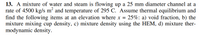 13. A mixture of water and steam is flowing up a 25 mm diameter channel at a
rate of 4500 kg/s m² and temperature of 295 C. Assume thermal equilibrium and
find the following items at an elevation where x = 25%: a) void fraction, b) the
mixture mixing cup density, c) mixture density using the HEM, d) mixture ther-
modynamic density.
