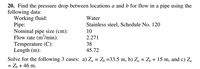 20. Find the pressure drop between locations a and b for flow in a pipe using the
following data:
Working fluid:
Pipe:
Nominal pipe size (cm):
Flow rate (m'/min):
Temperature (C):
Length (m):
Water
Stainless steel, Schedule No. 120
10
2.271
38
45.72
Solve for the following 3 cases: a) Za = Z, =33.5 m, b) Zą = Z, + 15 m, and c) Za
= Z, + 46 m.

