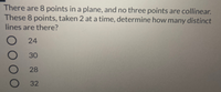 There are 8 points in a plane, and no three points are collinear.
These 8 points, taken 2 at a time, determine how many distinct
lines are there?
24
30
28
32
