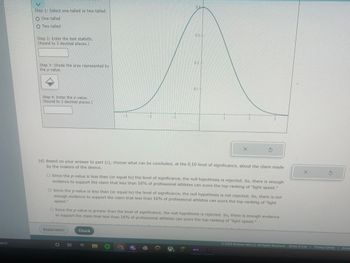 earch
Step 1: Select one-tailed or two-tailed.
O One-tailed
OTwo-tailed
Step 2: Enter the test statistic.
(Round to 3 decimal places.)
Step 3: Shade the area represented by
the p-value.
Step 4: Enter the p-value.
(Round to 3 decimal places.)
3
Explanation
2
St
Check
EPIC
04
(d) Based on your answer to part (c), choose what can be concluded, at the 0.10 level of significance, about the claim made
by the makers of the device.
0.3+
O Since the p-value is less than (or equal to) the level of significance, the null hypothesis is rejected. So, there is enough
evidence to support the claim that less than 16% of professional athletes can score the top-ranking of "light speed."
0.1-
O Since the p-value is less than (or equal to) the level of significance, the null hypothesis is not rejected. So, there is not
enough evidence to support the claim that less than 16% of professional athletes can score the top-ranking of "light
speed."
G
O Since the p-value is greater than the level of significance, the null hypothesis is rejected. So, there is enough evidence
to support the claim that less than 16% of professional athletes can score the top-ranking of "light speed."
2
X
1
3
NEXT
X
Ś
2022 McGraw Hill LLC. All Rights Reserved. Terms of Use | Privacy Center | Acces