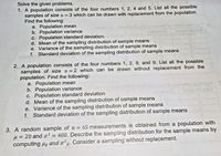 Solve the given problems.
1. A population consists of the four numbers 1, 2, 4 and 5. List all the possible
samples of size n =
Find the following:
a. Population mean
b. Population variance
c. Population standard deviation.
d. Mean of the sampling distribution of sample means
e. Variance of the sampling distribution of sample means
f. Standard deviation of the sampling distribution of sample means
3 which can be drawn with replacement from the population.
aliunhialb
na erd lo nsem sn br e
noiavisedo
2. A population consists of the four numbers 1, 2, 8, and 9. List all the possible
samples of size n =2 which can be drawn without replacement from the
population. Find the following:
a. Population mean
b. Population variance
c. Population standard deviation
d. Mean of the sampling distribution of sample means
e. Variance of the sampling distribution of sample means
f. Standard deviation of the sampling distribution of sample means
nolievsedo
3. A random sample of n = 65 measurements is obtained from a population with
H = 20 and o?
computing ug and o?2. Consider a sampling without replacement.
= 400. Describe the sampling distribution for the sample means by
