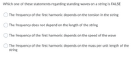 Which one of these statements regarding standing waves on a string is FALSE
The frequency of the first harmonic depends on the tension in the string
The frequency does not depend on the length of the string
The frequency of the first harmonic depends on the speed of the wave
The frequency of the first harmonic depends on the mass per unit length of the
string
