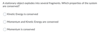 A stationary object explodes into several fragments. Which properties of the system
are conserved?
Kinetic Energy is conserved
Momentum and Kinetic Energy are conserved
Momentum is conserved
