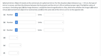 Spherical mirrors. Object O stands on the central axis of a spherical mirror. For this situation object distance is ps = +15 cm, the type of
mirror is convex, and then the distance between the focal point and the mirror is 30 cm (without proper sign). Find (a) the radius of
curvature r (including sign), (b) the image distance i, and (c) the lateral magnification m. Also, determine whether the image is (d) real or
virtual, (e) inverted from object O or noninverted, and (f) on the same side of the mirror as O or on the opposite side.
(a) Number
(b) Number
Units
Units
(c) Number
Units
(d)
(e)
(f)
>