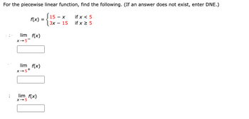 For the piecewise linear function, find the following. (If an answer does not exist, enter DNE.)
(15.
f(x)
lim f(x)
X→5-
lim f(x)
X→5+
lim_f(x)
X-5
=
- X
3x 15
if x < 5
if x ≥ 5