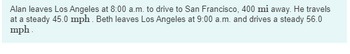 Alan leaves Los Angeles at 8:00 a.m. to drive to San Francisco, 400 mi away. He travels
at a steady 45.0 mph. Beth leaves Los Angeles at 9:00 a.m. and drives a steady 56.0
mph.