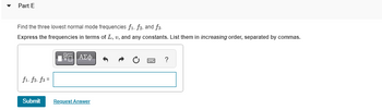 ---

**Part E**

Find the three lowest normal mode frequencies \( f_1, f_2, \) and \( f_3 \).

Express the frequencies in terms of \( L, v, \) and any constants. List them in *increasing order*, separated by commas.

**[Input Box]**
\[ f_1, f_2, f_3 = \]

**[Buttons]**
- Submit
- Request Answer

This section asks for the calculation of normal mode frequencies using given variables. Ensure to arrange your answers from lowest to highest.