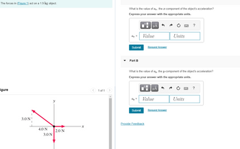 The forces in (Figure 1) act on a 1.9 kg object.
igure
3.0 N
4.0 N
3.0 N
y
2.0 N
1 of 1
What is the value of a, the x-component of the object's acceleration?
Express your answer with the appropriate units.
az =
Submit
Part B
ay =
Submit
Value
μA
O
What is the value of ay, the y-component of the object's acceleration?
Express your answer with the appropriate units.
Request Answer
Provide Feedback
μÅ
Value
Units
Request Answer
?
Units
?