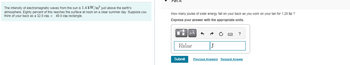The intensity of electromagnetic waves from the sun is 1.4 kW/m² just above the earth's
atmosphere. Eighty percent of this reaches the surface at noon on a clear summer day. Suppose you
think of your back as a 32.0 cm x 49.0 cm rectangle.
Part
How many joules of solar energy fall on your back as you work on your tan for 1.20 hr ?
Express your answer with the appropriate units.
μÅ +
Value
Submit
J
Previous Answers
?
Request Answer
