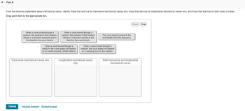 **Part A: Mechanical Waves Classification Exercise**

**Instructions:**
From the following statements about mechanical waves, identify those that are true for transverse mechanical waves only, those that are true for longitudinal mechanical waves only, and those that are true for both types of waves. Drag each item to the appropriate bin.

**Statements:**

1. When a wave travels through a medium, the particles in that medium vibrate in a direction perpendicular to the direction the wave travels.

2. When a wave travels through a medium, the particles in that medium vibrate in a direction parallel to the direction the wave travels.

3. The wave speed is equal to the wavelength times the frequency.

4. When a wave travels through a medium, the wave speed will depend on an inertial property of that medium.

5. When a wave travels through a medium, the wave speed will depend on a restoring force in the medium.

**Bins:**

- **Transverse mechanical waves only**

- **Longitudinal mechanical waves only**

- **Both transverse and longitudinal mechanical waves**

**Interactive Elements:**

- **Reset Button**: Allows the user to start the exercise over from the beginning.
  
- **Help Button**: Provides hints to assist with classifying the statements correctly.

This exercise is designed to enhance understanding of the characteristics and behaviors of different types of mechanical waves.