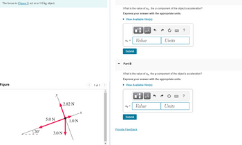 The forces in (Figure 1) act on a 1.8 kg object.
Figure
20°
5.0 N
y
2.82 N
3.0 NV
1.0 N
1 of 1 >
What is the value of a, the x-component of the object's acceleration?
Express your answer with the appropriate units.
► View Available Hint(s)
az =
Submit
Part B
O
Di
Submit
μA
Value
Provide Feedback
What is the value of ay, the y-component of the object's acceleration?
Express your answer with the appropriate units.
► View Available Hint(s)
μA
Value
www
Units
Units
?
****
?