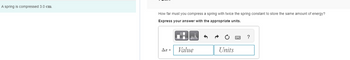 A spring is compressed 3.0 cm.
How far must you compress a spring with twice the spring constant to store the same amount of energy?
Express your answer with the appropriate units.
Ax =
μA
Value
Units
?