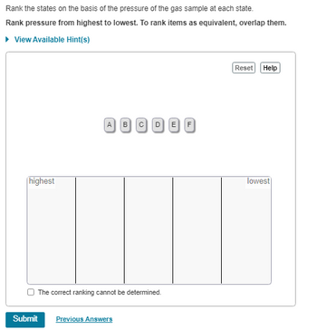 Rank the states on the basis of the pressure of the gas sample at each state.
Rank pressure from highest to lowest. To rank items as equivalent, overlap them.
▸ View Available Hint(s)
highest
A39099
(c)
The correct ranking cannot be determined.
Submit
Previous Answers
Reset Help
lowest