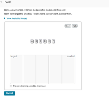 **Part C: Ranking Wire-Mass Systems by Fundamental Frequency**

**Task:**

Rank each wire-mass system based on its fundamental frequency. 

**Instructions:**

- Rank the systems from largest to smallest frequency. 
- To indicate that items are equivalent, overlap them.

**Interactive Features:**

- **View Available Hint(s):** Option to view hints for assistance.
- **Reset Button:** Clears current selections to start over.
- **Help Button:** Provides further guidance if needed.
- **Submit Button:** Finalizes your ranking and submits your answer.

**Ranking Tool:**

- You have several draggable items labeled A, B, C, D, E, and F.
- An area is provided to place these items in rank order from "largest" to "smallest."

**Additional Option:**

- Checkbox titled "The correct ranking cannot be determined." Select this if it's not feasible to establish a ranking with the given information.

**Graphical Elements:**

- A rectangular area divided into five columns for ranking items.
- Each column labeled from "largest" on the left to "smallest" on the right. 

Use this interactive tool to explore and understand wire-mass ranking according to fundamental frequency, reinforcing key concepts in physics.