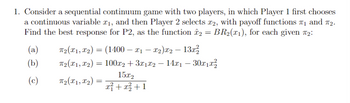 1. Consider a sequential continuum game with two players, in which Player 1 first chooses
a continuous variable £₁, and then Player 2 selects £2, with payoff functions ₁ and 7₂.
Find the best response for P2, as the function î2 = BR₂(x1), for each given #₂:
(a)
(b)
(c)
T₂(x1, x₂) ) = (1400 — x1 — x2)x2 − 13x²
T₂(x1, x₂)
T₂(X1, X2₂)
=
: 100x2 + 3x1x2 − 14x1 – 30x1x²
=
15x2
x² + x² +1