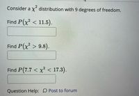 Consider a x distribution with 9 degrees of freedom.
Find P(x² < 11.5).
Find P(x > 9.8).
Find P(7.7 < x < 17.3).
Question Help: D Post to forum
