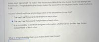 Lucas plays basketball. He makes free throw shots 68% of the time. Lucas must now attempt two
free throws. The probability that Lucas makes the second free throw given that he made the first is
0.68.
Is Lucas's first free throw shot independent of his second free throw shot?
O The two free throws are dependent on each other.
O The two free throws are independent of each other.
O It is impossible to tell from the given information whether or not the two free throws
independent of each other.
What is the probability that Lucas makes both free throws?
