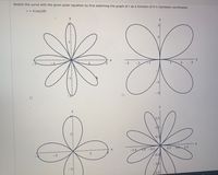 ### Polar Equation Curves

The image contains four graphs depicting curves generated from polar equations.

**1. Curve with the Equation \( r = 4 \cos(2\theta) \):**
   - **Description:** This curve features a "four-leaf clover" shape, symmetrical about the origin, with petals extending along both the x-axis and y-axis.
   - **Axes:** The x-axis and y-axis range from -2 to 2.
   - **Characteristics:** Each petal reaches out exactly to r = 2 units at the furthest points, reflecting the nature of a polar "rose" curve with an even number of petals.

**2. Second Curve Pattern (Top Right):**
   - **Description:** This curve depicts a "two-petal" rose.
   - **Axes:** The x-axis and y-axis range from -3 to 3.
   - **Characteristics:** The petals are broader, appearing on opposite quadrants. The maximum radius achieved by each petal extends to r = 3 units.

**3. Third Curve Pattern (Bottom Left):**
   - **Description:** This is another variation showing a "four-leaf" pattern.
   - **Axes:** The x-axis and y-axis range from -3 to 3.
   - **Characteristics:** Similar to the first graph, but larger petal radius. Symmetrical along both axes, demonstrating complete symmetry across both dimensions.

**4. Fourth Curve Pattern (Bottom Right):**
   - **Description:** A smaller, more intricate "six-leaf" pattern.
   - **Axes:** The x-axis and y-axis range from -1.5 to 1.5.
   - **Characteristics:** Displays more frequency, with smaller petals compared to the others. Each petal reaches a maximum near r = 1.5 units, indicating higher frequency and intricate design.

These curves highlight the diversity of shapes formed through variations in polar equations, showcasing symmetrical petal patterns characteristic of "rose" curves with unique configurations based on the polar angle coefficient, \( \theta \).