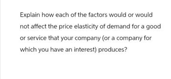 Explain how each of the factors would or would
not affect the price elasticity of demand for a good
or service that your company (or a company for
which you have an interest) produces?