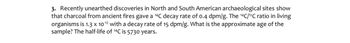 3. Recently unearthed discoveries in North and South American archaeological sites show
that charcoal from ancient fires gave a ¹4℃ decay rate of 0.4 dpm/g. The ¹4C/¹2C ratio in living
organisms is 1.3 x 10-12 with a decay rate of 15 dpm/g. What is the approximate age of the
sample? The half-life of ¹4C is 5730 years.