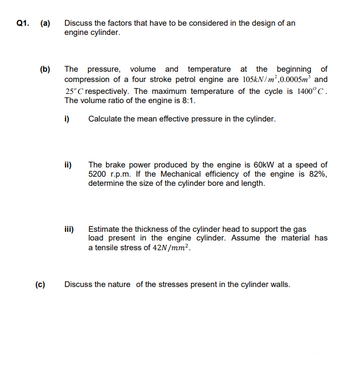 Q1. (a)
Discuss the factors that have to be considered in the design of an
engine cylinder.
(b)
The pressure, volume and temperature at the beginning of
compression of a four stroke petrol engine are 105kN/m²,0.0005m³ and
25°C respectively. The maximum temperature of the cycle is 1400°C.
The volume ratio of the engine is 8:1.
i)
Calculate the mean effective pressure in the cylinder.
ii)
The brake power produced by the engine is 60kW at a speed of
5200 r.p.m. If the Mechanical efficiency of the engine is 82%,
determine the size of the cylinder bore and length.
iii)
Estimate the thickness of the cylinder head to support the gas
load present in the engine cylinder. Assume the material has
a tensile stress of 42N/mm².
(c)
Discuss the nature of the stresses present in the cylinder walls.