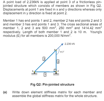 A point load of 2.236kN is applied at point 3 of a frictionless pin-
jointed structure which consists of members as shown in Fig Q2.
Displacements at point 1 are fixed in x and y directions whereas only
displacement in y direction is fixed at point 2.
Member 1 has end points 1 and 2, member 2 has end points 2 and 3
and member 3 has end points 1 and 3. The cross sectional areas of
member 1, 2 and 3 are 500 mm², 250 mm² and 1414.42 mm²
respectively. Length of both member 1 and 2 is 10 m. Young's
modulus (E) for all members is 200,000 N/mm².
(a)
N
2.236 KN
117
Fig Q2: Pin-jointed structure
Write down element stiffness matrix for each member and
assemble the global stiffness matrix for the whole structure.