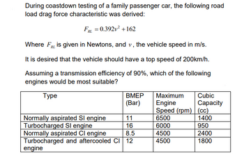 During coastdown testing of a family passenger car, the following road
load drag force characteristic was derived:
FRL = 0.392v²+162
Where FRL is given in Newtons, and v, the vehicle speed in m/s.
It is desired that the vehicle should have a top speed of 200km/h.
Assuming a transmission efficiency of 90%, which of the following
engines would be most suitable?
Type
BMEP
(Bar)
Maximum
Engine
Cubic
Capacity
Speed (rpm)
(CC)
Normally aspirated SI engine
11
6500
1400
Turbocharged Sl engine
16
6000
950
Normally aspirated Cl engine
8.5
4500
2400
Turbocharged and aftercooled CI 12
4500
1800
engine