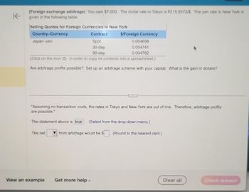 K
(Foreign exchange arbitrage) You own $7,000. The dollar rate in Tokyo is ¥215.9372/$. The yen rate in New York is
given in the following table:
Selling Quotes for Foreign Currencies in New York
Country-Currency
Japan-yen
Contract
Spot
30-day
90-day
(Click on the icon in order to copy its contents into a spreadsheet.)
Are arbitrage profits possible? Set up an arbitrage scheme with your capital. What is the gain in dollars?
The net
View an example
$/Foreign Currency
"Assuming no transaction costs, the rates in Tokyo and New York are out of line. Therefore, arbitrage profits
are possible."
The statement above is true (Select from the drop-down menu.)
0.004698
0.004741
0.004782
Get more help -
...
from arbitrage would be $ (Round to the nearest cent.)
Clear all
Check answer
