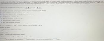 A college entrance exam company determined that a score of 20 on the mathematics portion of the exam suggests that a student is ready for college-level mathematics. To achieve this goal, the company recommends that students take a core
curriculum of math courses in high school. Suppose a random sample of 150 students who completed this core set of courses results in a mean math score of 20.5 on the college entrance exam with a standard deviation of 3.6. Do these results
suggest that students who complete the core curriculum are ready for college-level mathematics? That is, are they scoring above 20 on the mathematics portion of the exam? Complete parts a) through d) below.
The appropriate null and alternative hypotheses are Ho
versus H₁
b) Verify that the requirements to perform the test using the t-distribution are satisfied. Check all that apply.
A. The students' test scores were independent of one another.
B. The sample data come from a population that is approximately normal.
OC. The sample size is larger than 30.
D. A boxplot of the sample data shows no outliers.
E. The students were randomly sampled
OF. None of the requirements are satisfied.
C) Use the P-value approach at the a=0.10 level of significance to test the hypotheses in part (a).
dentify the test statistic.
=(Round to two decimal places as needed.)
dentify the P-value.
-value =
(Round to three decimal places as needed.)
) Write a conclusion based on the results. Choose the correct answer below.
the null hypothesis and claim that there
sufficient evidence to conclude that the population mean is
than 20.