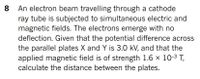 An electron beam travelling through a cathode
ray tube is subjected to simultaneous electric and
magnetic fields. The electrons emerge with no
deflection. Given that the potential difference across
the parallel plates X and Y is 3.0 kV, and that the
applied magnetic field is of strength 1.6 x 10-3 T,
calculate the distance between the plates.
8
