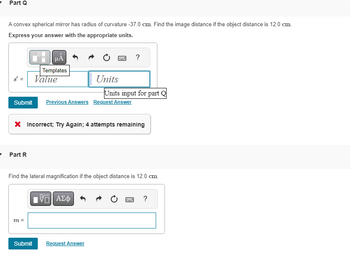 Part Q
A convex spherical mirror has radius of curvature -37.0 cm. Find the image distance if the object distance is 12.0 cm.
Express your answer with the appropriate units.
μÅ
Templates
Value
- Part R
Submit Previous Answers Request Answer
m =
www
Hey
Units
X Incorrect; Try Again; 4 attempts remaining
IVE ΑΣΦ
Submit Request Answer
Units input for part Q
Find the lateral magnification if the object distance is 12.0 cm.
?
1999
?