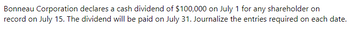 Bonneau Corporation declares a cash dividend of $100,000 on July 1 for any shareholder on
record on July 15. The dividend will be paid on July 31. Journalize the entries required on each date.