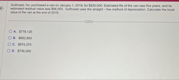 ←
Gulfcoast, Inc. purchased a van on January 1, 2019, for $830,000. Estimated life of the van was five years, and its
estimated residual value was $94,000. Gulfcoast uses the straight-line method of depreciation. Calculate the book
value of the van at the end of 2019.
OA. $778,125
B. $682,800
C. $674,375
OD. $736,000