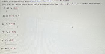 You may need to use the appropriate appendix table or technology to answer this question.
Given that z is a standard normal random variable, compute the following probabilities. (Round your answers to four decimal places.)
(a) P(0 ≤ z < 0.83)
(b) P(-1.53 ≤ Z ≤ 0)
(c) P(z > 0.46)
(d) P(z ≥ -0.26)
(e) P(z <1.50)
(f) P(z≤ -0.73)
W