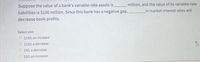 Suppose the value of a bank's variable-rate assets is
liabilities is $100 million. Since this bank has a negative gap,
_million, and the value of its variable-rate
in market interest rates will
decrease bank profits.
Select one:
O $150; an increase
O $150; a decrease
O $50; a decrease
O $50; an increase
