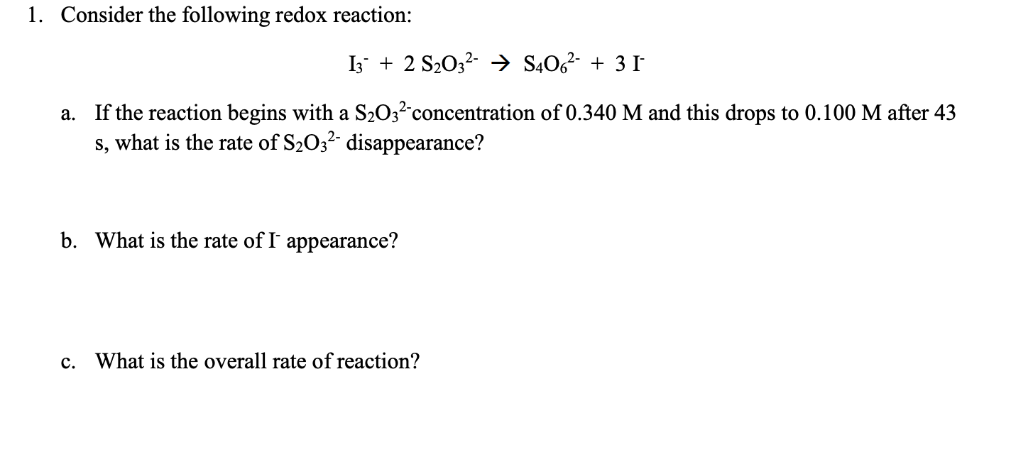 1. Consider the following redox reaction:
I3 + 2 S203? → S4O6²- + 3 I
a. If the reaction begins with a S203? concentration of 0.340 M and this drops to 0.100 M after 43
s, what is the rate of S2032- disappearance?
b. What is the rate of I' appearance?
c. What is the overall rate of reaction?
