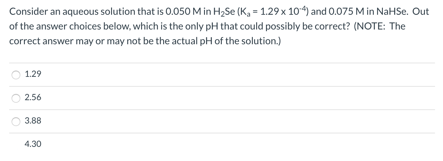 Consider an aqueous solution that is 0.050 M in H2Se (Ka = 1.29 x 104) and 0.075 M in NaHSe. Out
of the answer choices below, which is the only pH that could possibly be correct? (NOTE: The
correct answer may or may not be the actual pH of the solution.)
1.29
2.56
3.88
4.30
