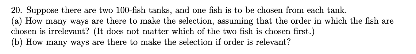 20. Suppose there are two 100-fish tanks, and one fish is to be chosen from each tank.
(a) How many ways are there to make the selection, assuming that the order in which the fish are
chosen is irrelevant? (It does not matter which of the two fish is chosen first.)
(b) How many ways are there to make the selection if order is relevant?
